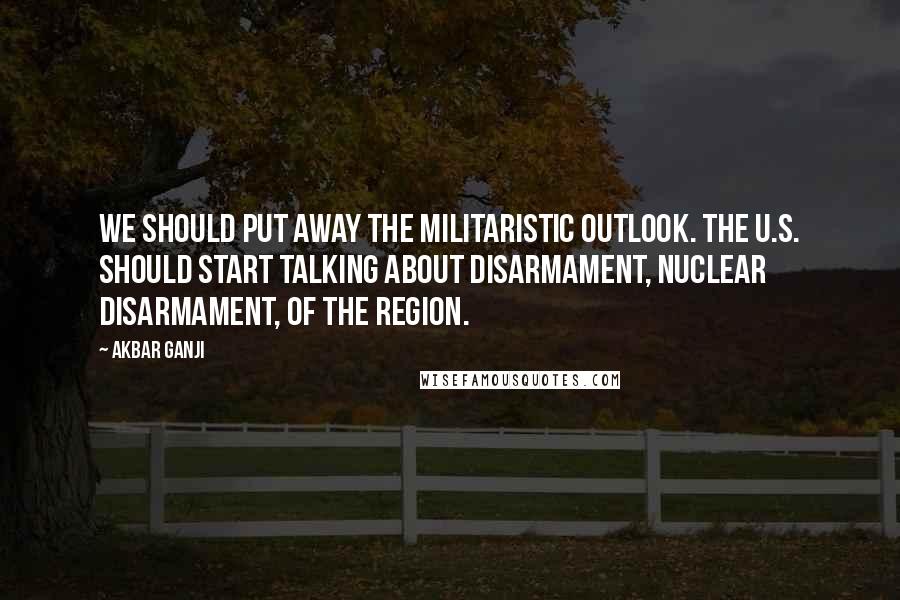 Akbar Ganji Quotes: We should put away the militaristic outlook. The U.S. should start talking about disarmament, nuclear disarmament, of the region.