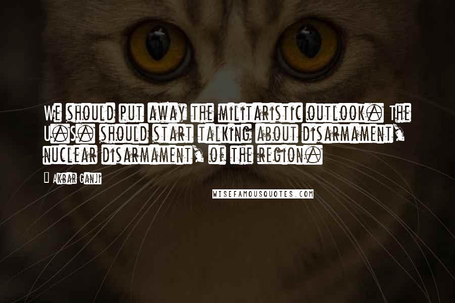 Akbar Ganji Quotes: We should put away the militaristic outlook. The U.S. should start talking about disarmament, nuclear disarmament, of the region.