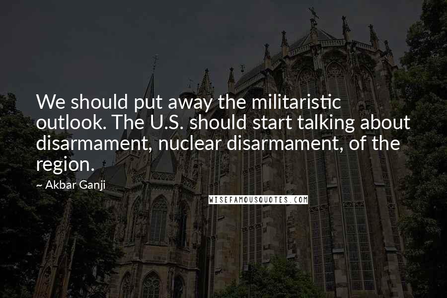 Akbar Ganji Quotes: We should put away the militaristic outlook. The U.S. should start talking about disarmament, nuclear disarmament, of the region.