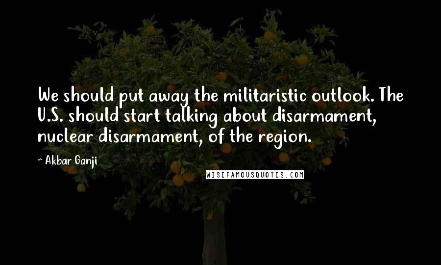 Akbar Ganji Quotes: We should put away the militaristic outlook. The U.S. should start talking about disarmament, nuclear disarmament, of the region.