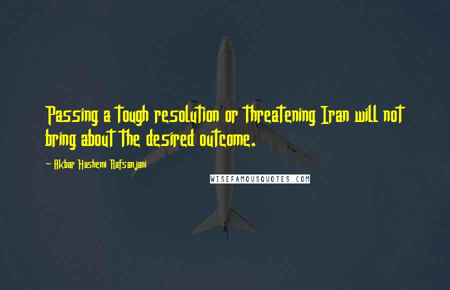 Akbar Hashemi Rafsanjani Quotes: Passing a tough resolution or threatening Iran will not bring about the desired outcome.