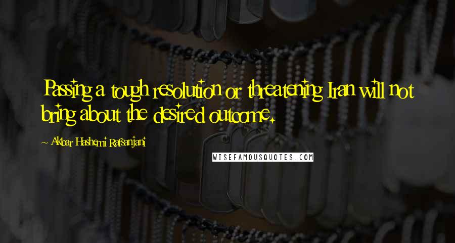 Akbar Hashemi Rafsanjani Quotes: Passing a tough resolution or threatening Iran will not bring about the desired outcome.