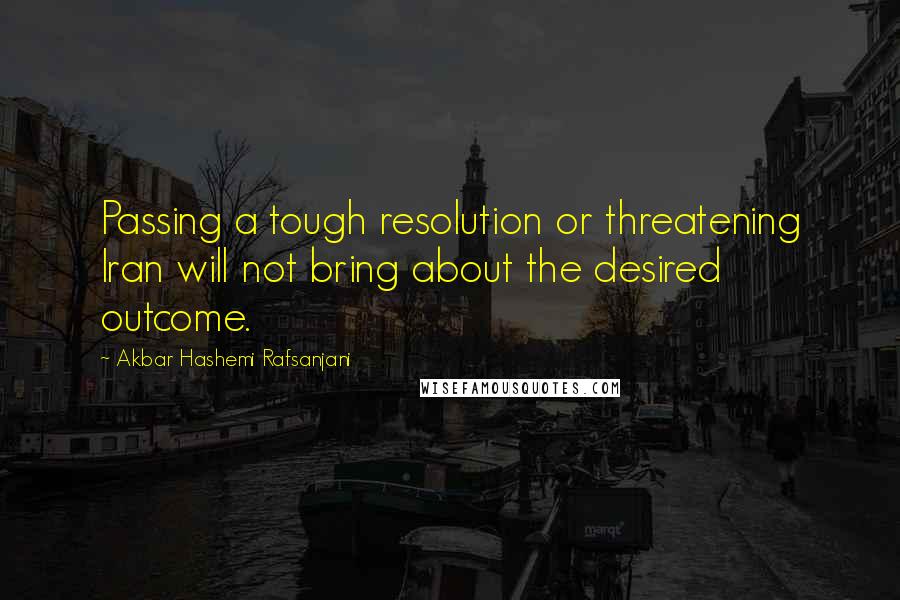 Akbar Hashemi Rafsanjani Quotes: Passing a tough resolution or threatening Iran will not bring about the desired outcome.