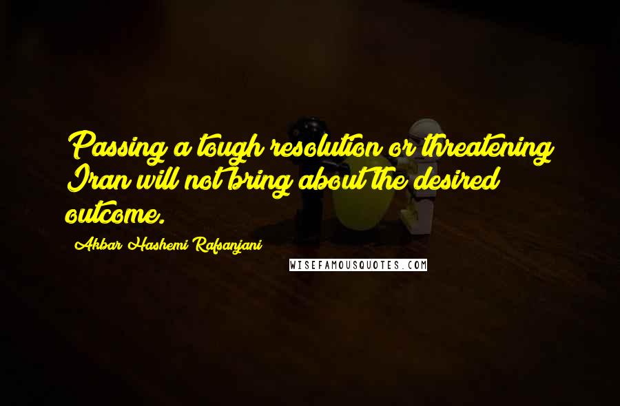 Akbar Hashemi Rafsanjani Quotes: Passing a tough resolution or threatening Iran will not bring about the desired outcome.