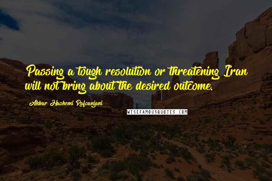 Akbar Hashemi Rafsanjani Quotes: Passing a tough resolution or threatening Iran will not bring about the desired outcome.