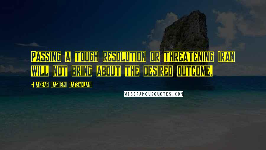 Akbar Hashemi Rafsanjani Quotes: Passing a tough resolution or threatening Iran will not bring about the desired outcome.