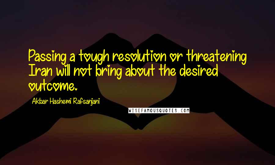 Akbar Hashemi Rafsanjani Quotes: Passing a tough resolution or threatening Iran will not bring about the desired outcome.