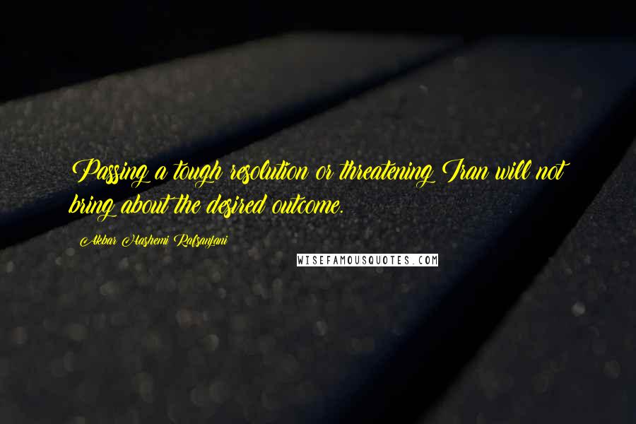 Akbar Hashemi Rafsanjani Quotes: Passing a tough resolution or threatening Iran will not bring about the desired outcome.