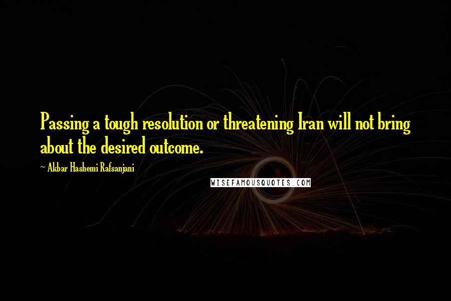 Akbar Hashemi Rafsanjani Quotes: Passing a tough resolution or threatening Iran will not bring about the desired outcome.