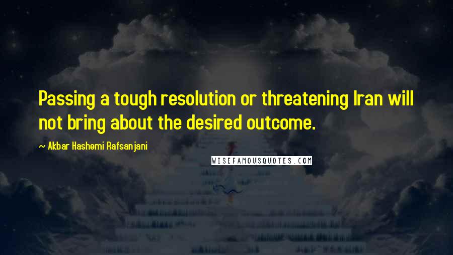 Akbar Hashemi Rafsanjani Quotes: Passing a tough resolution or threatening Iran will not bring about the desired outcome.