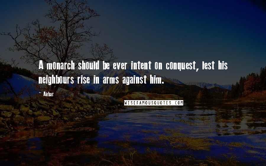 Akbar Quotes: A monarch should be ever intent on conquest, lest his neighbours rise in arms against him.