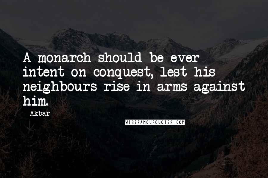 Akbar Quotes: A monarch should be ever intent on conquest, lest his neighbours rise in arms against him.