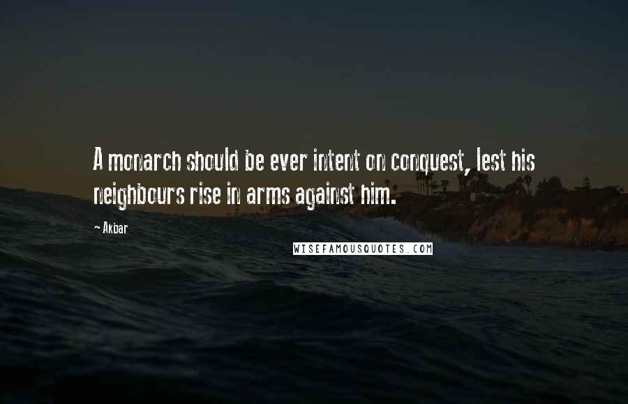 Akbar Quotes: A monarch should be ever intent on conquest, lest his neighbours rise in arms against him.