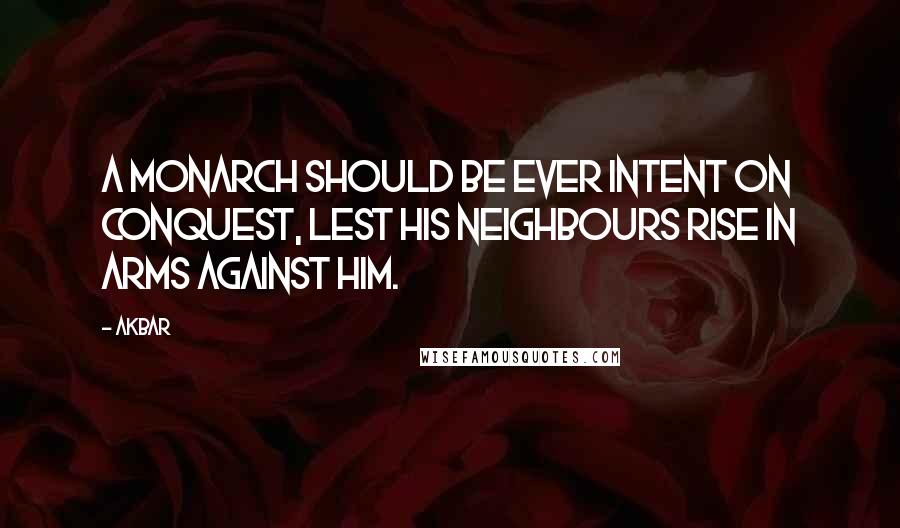 Akbar Quotes: A monarch should be ever intent on conquest, lest his neighbours rise in arms against him.