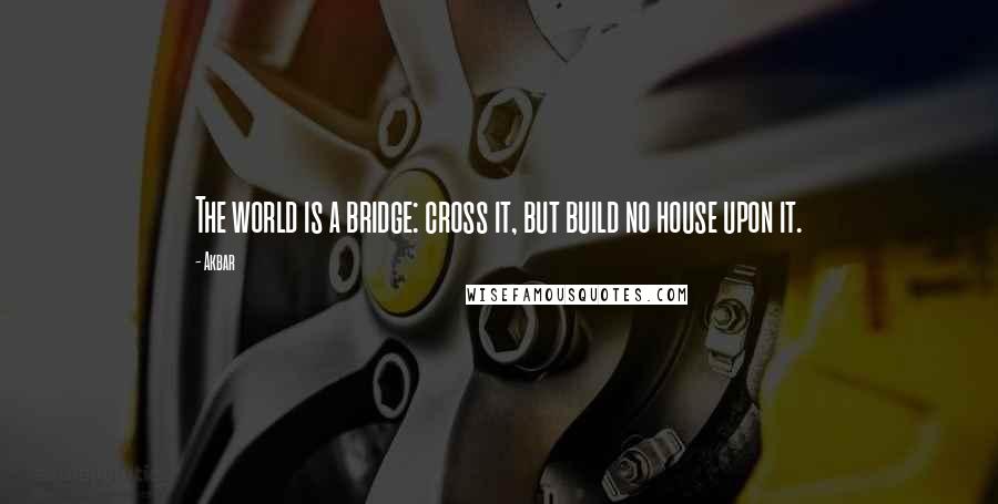 Akbar Quotes: The world is a bridge: cross it, but build no house upon it.