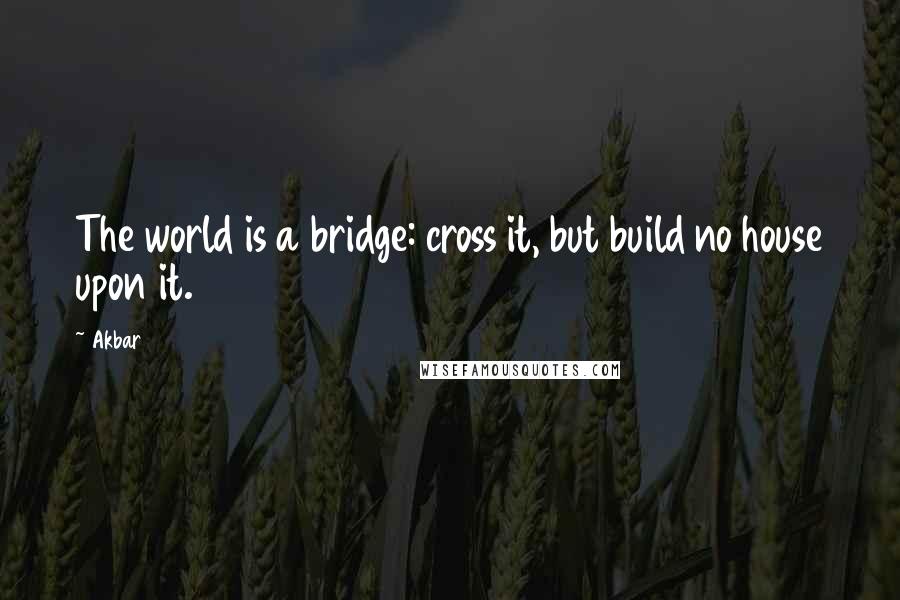 Akbar Quotes: The world is a bridge: cross it, but build no house upon it.