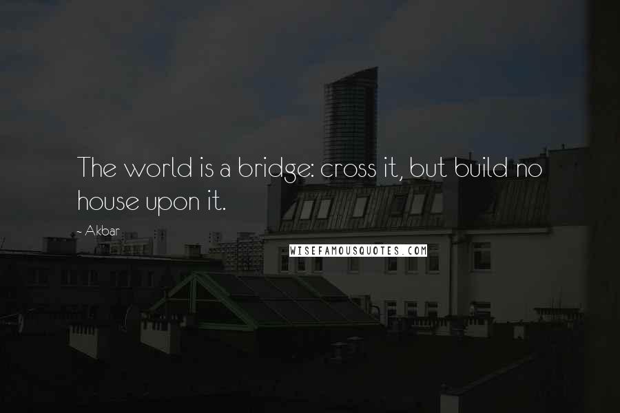 Akbar Quotes: The world is a bridge: cross it, but build no house upon it.