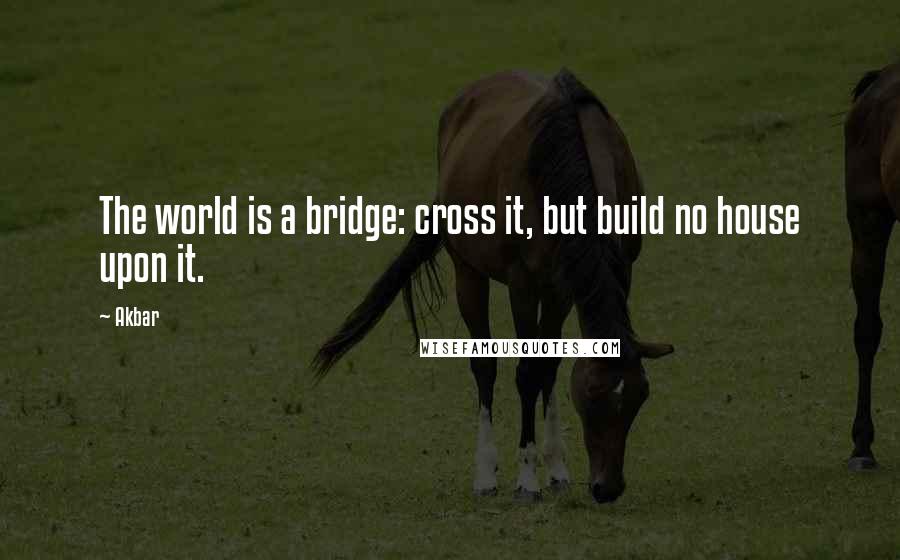 Akbar Quotes: The world is a bridge: cross it, but build no house upon it.