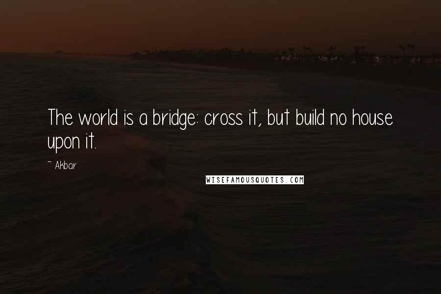 Akbar Quotes: The world is a bridge: cross it, but build no house upon it.