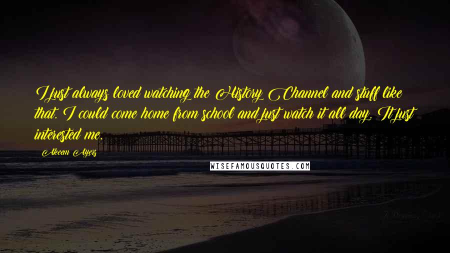 Akeem Ayers Quotes: I just always loved watching the History Channel and stuff like that. I could come home from school and just watch it all day. It just interested me.
