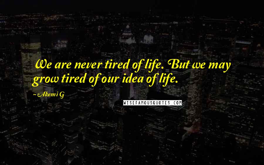 Akemi G Quotes: We are never tired of life. But we may grow tired of our idea of life.