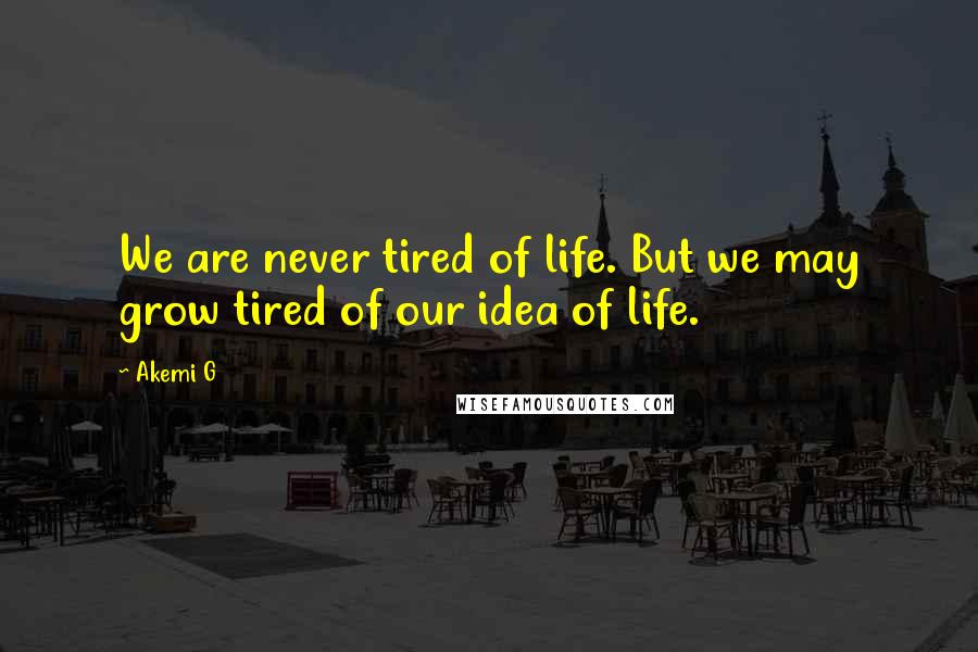 Akemi G Quotes: We are never tired of life. But we may grow tired of our idea of life.