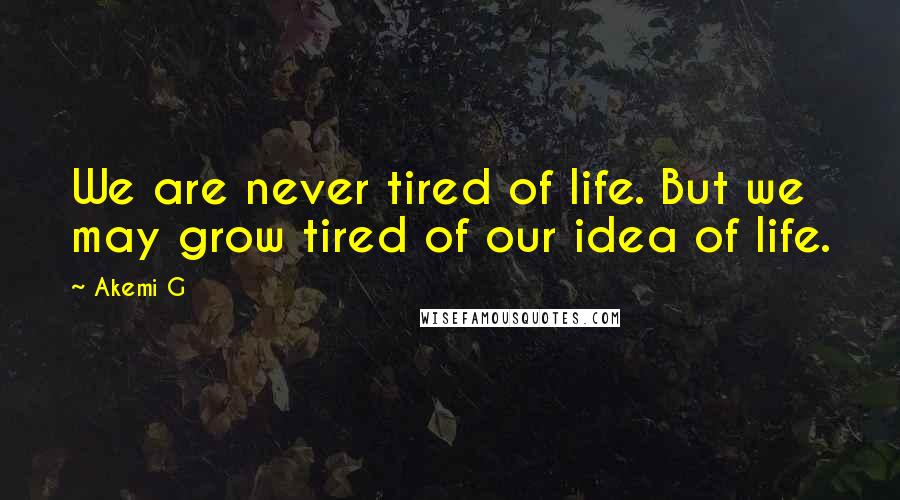 Akemi G Quotes: We are never tired of life. But we may grow tired of our idea of life.