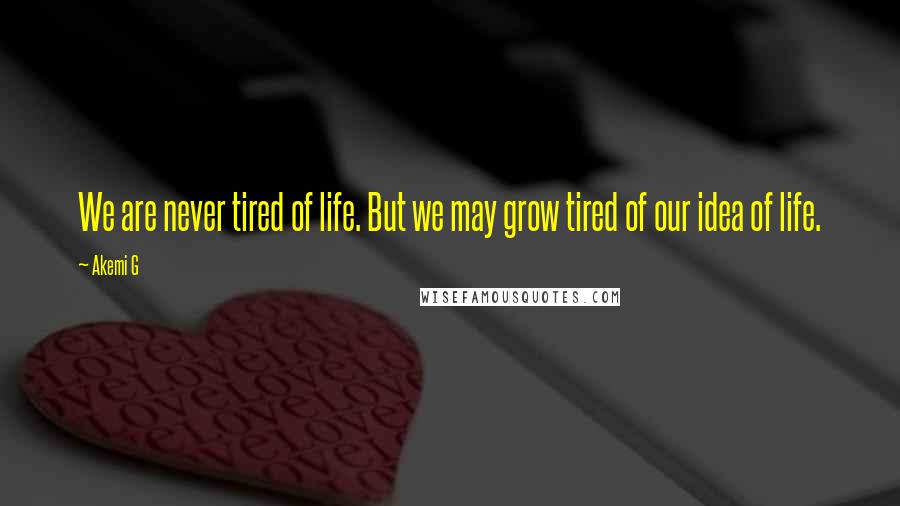 Akemi G Quotes: We are never tired of life. But we may grow tired of our idea of life.