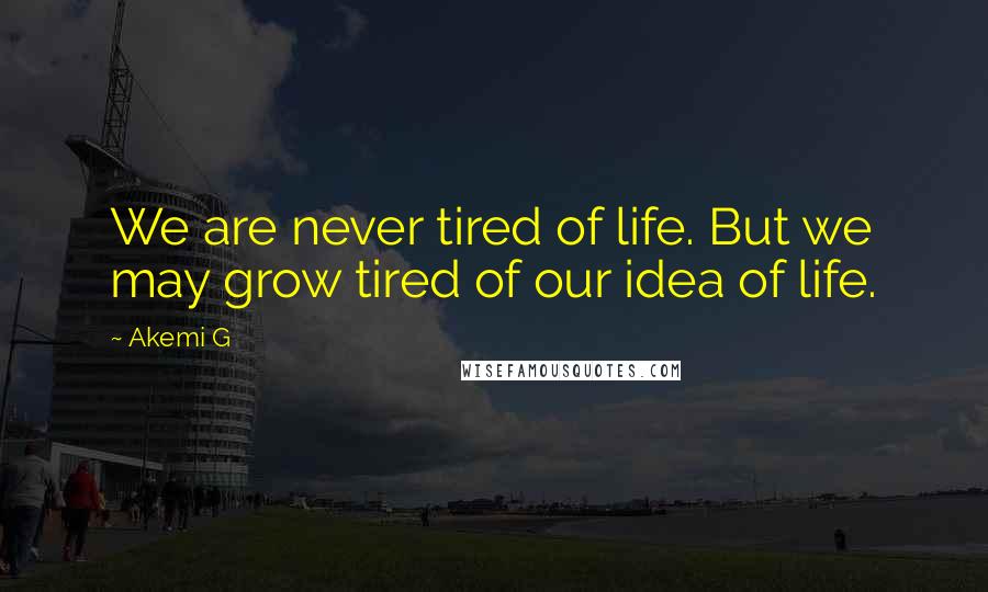 Akemi G Quotes: We are never tired of life. But we may grow tired of our idea of life.