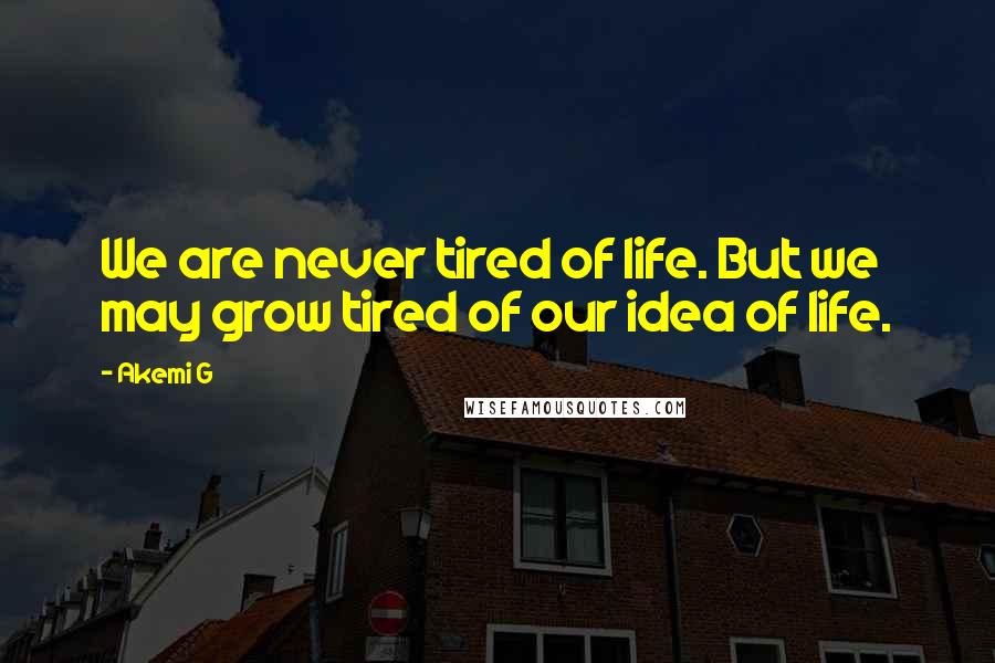 Akemi G Quotes: We are never tired of life. But we may grow tired of our idea of life.