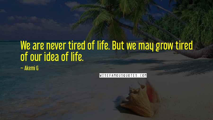 Akemi G Quotes: We are never tired of life. But we may grow tired of our idea of life.