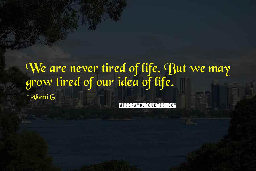 Akemi G Quotes: We are never tired of life. But we may grow tired of our idea of life.