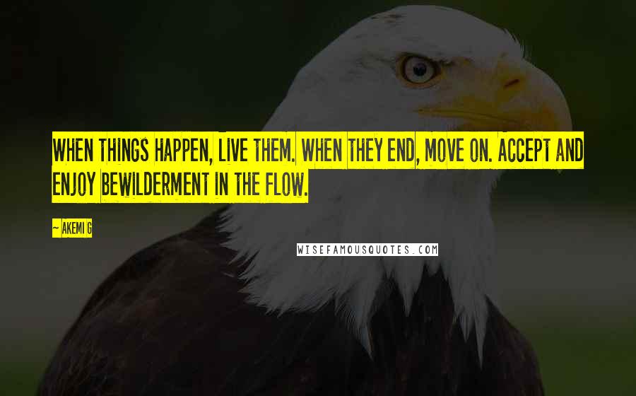 Akemi G Quotes: When things happen, live them. When they end, move on. Accept and enjoy bewilderment in the flow.