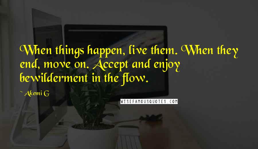 Akemi G Quotes: When things happen, live them. When they end, move on. Accept and enjoy bewilderment in the flow.