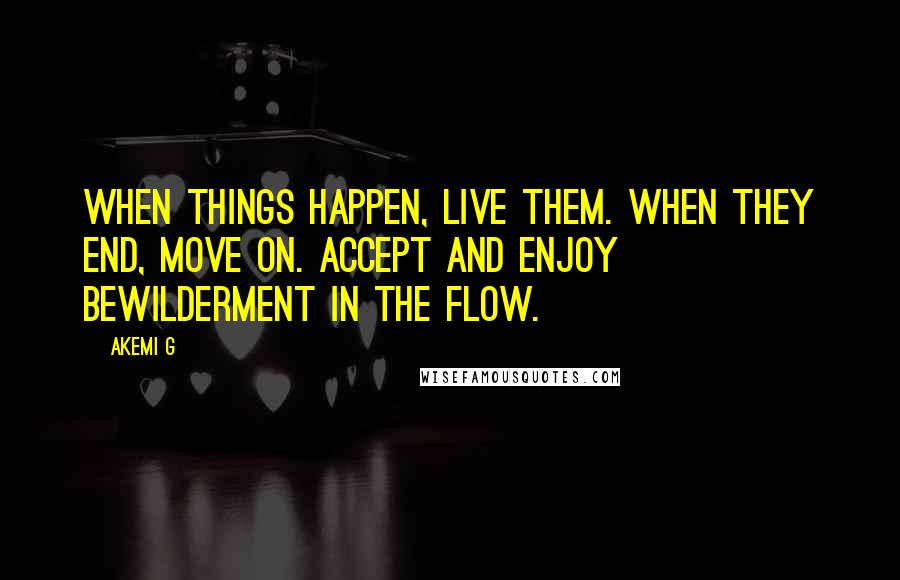 Akemi G Quotes: When things happen, live them. When they end, move on. Accept and enjoy bewilderment in the flow.