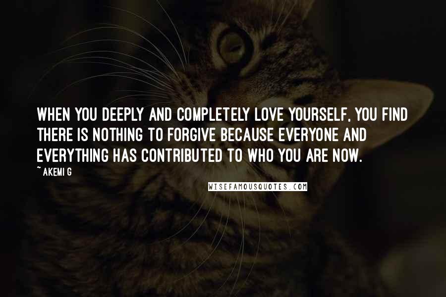 Akemi G Quotes: When you deeply and completely love yourself, you find there is nothing to forgive because everyone and everything has contributed to who you are now.