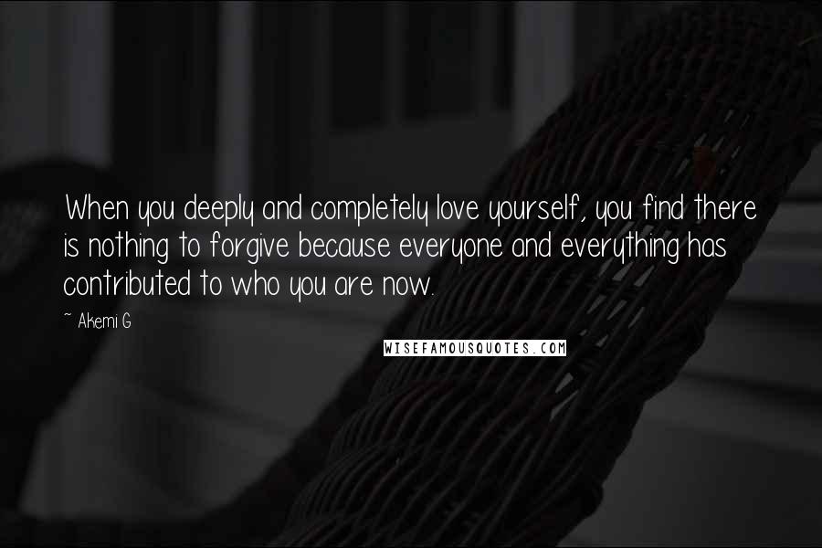 Akemi G Quotes: When you deeply and completely love yourself, you find there is nothing to forgive because everyone and everything has contributed to who you are now.