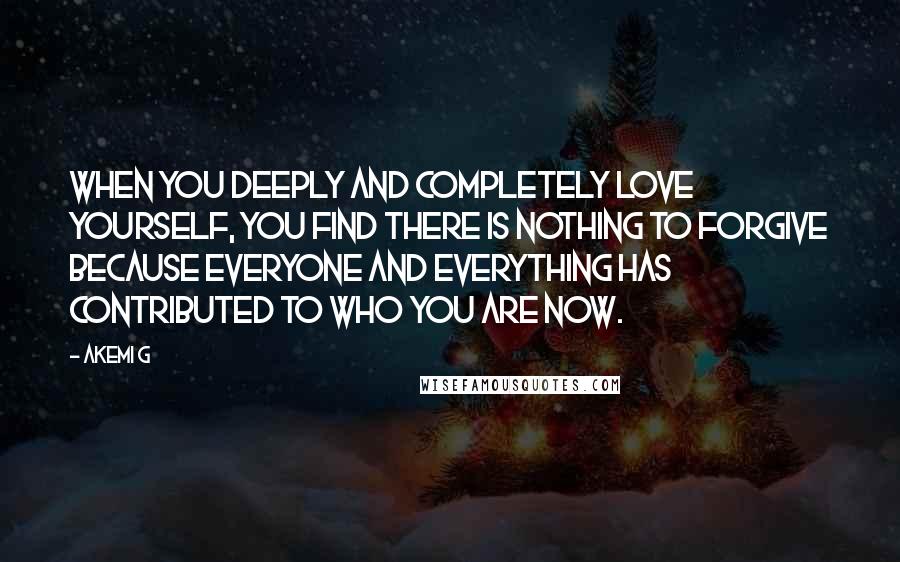 Akemi G Quotes: When you deeply and completely love yourself, you find there is nothing to forgive because everyone and everything has contributed to who you are now.