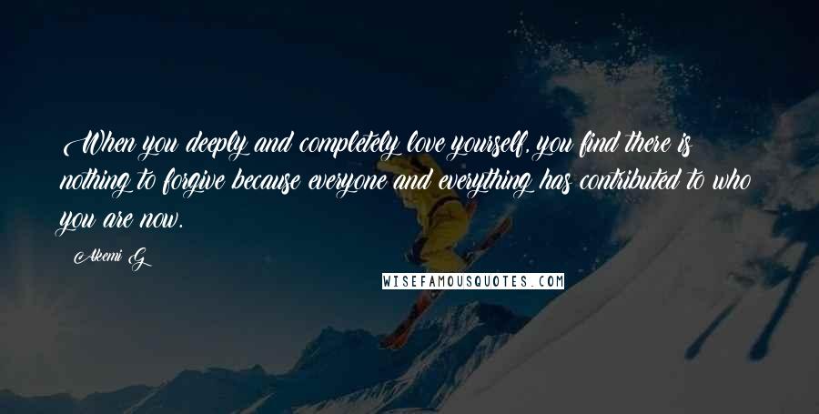 Akemi G Quotes: When you deeply and completely love yourself, you find there is nothing to forgive because everyone and everything has contributed to who you are now.