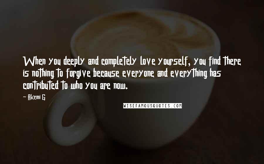 Akemi G Quotes: When you deeply and completely love yourself, you find there is nothing to forgive because everyone and everything has contributed to who you are now.