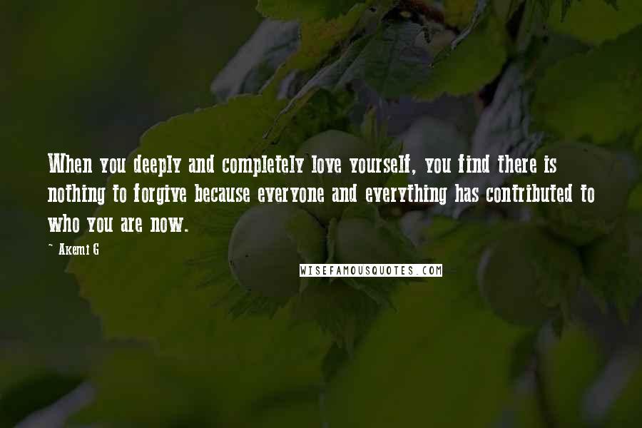 Akemi G Quotes: When you deeply and completely love yourself, you find there is nothing to forgive because everyone and everything has contributed to who you are now.