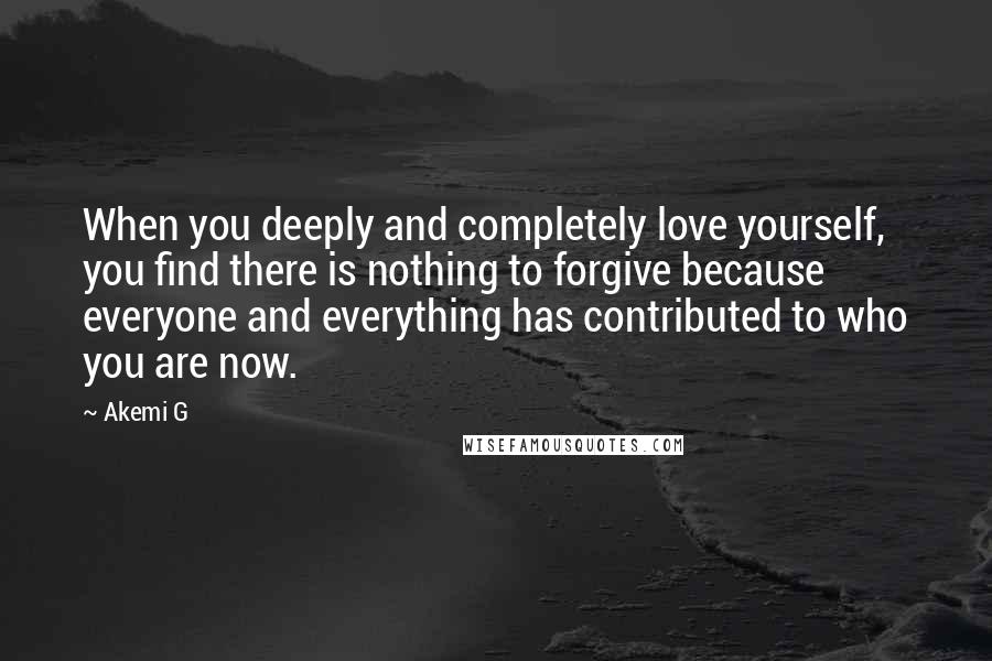 Akemi G Quotes: When you deeply and completely love yourself, you find there is nothing to forgive because everyone and everything has contributed to who you are now.