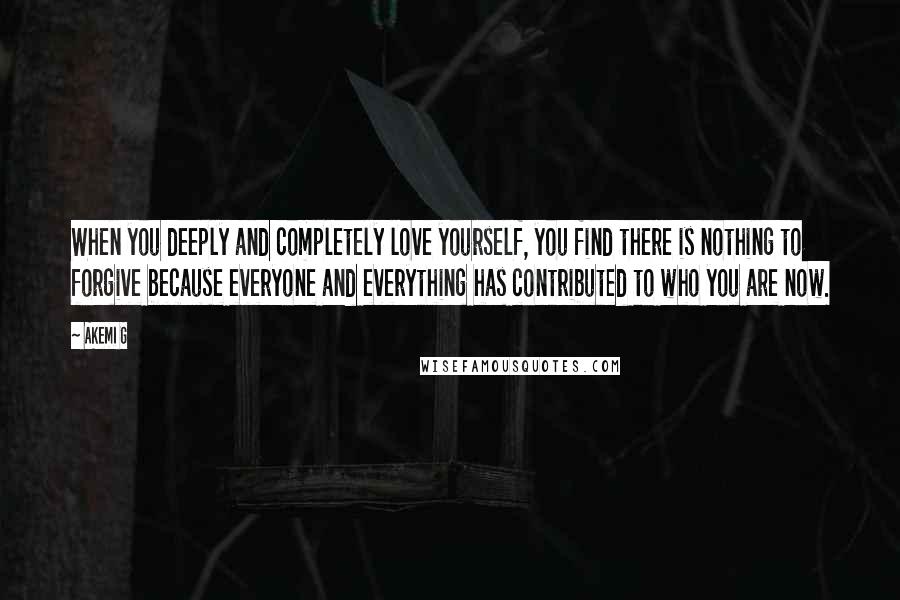 Akemi G Quotes: When you deeply and completely love yourself, you find there is nothing to forgive because everyone and everything has contributed to who you are now.