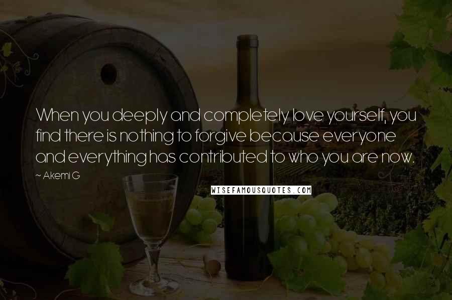 Akemi G Quotes: When you deeply and completely love yourself, you find there is nothing to forgive because everyone and everything has contributed to who you are now.