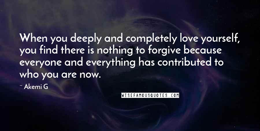 Akemi G Quotes: When you deeply and completely love yourself, you find there is nothing to forgive because everyone and everything has contributed to who you are now.