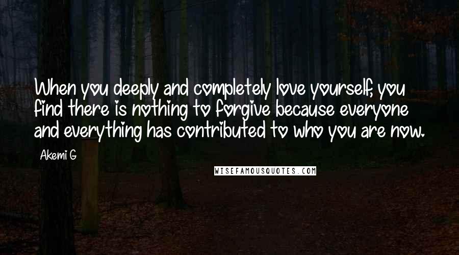 Akemi G Quotes: When you deeply and completely love yourself, you find there is nothing to forgive because everyone and everything has contributed to who you are now.