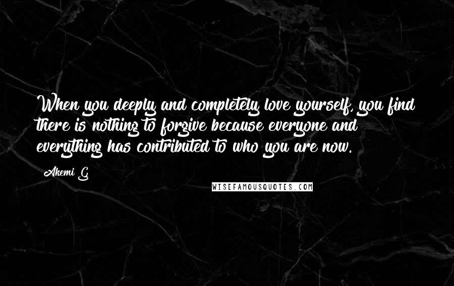 Akemi G Quotes: When you deeply and completely love yourself, you find there is nothing to forgive because everyone and everything has contributed to who you are now.