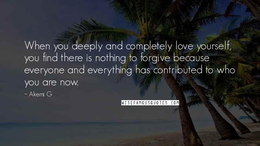 Akemi G Quotes: When you deeply and completely love yourself, you find there is nothing to forgive because everyone and everything has contributed to who you are now.