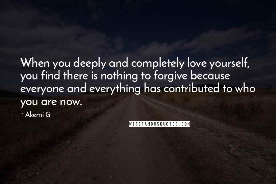 Akemi G Quotes: When you deeply and completely love yourself, you find there is nothing to forgive because everyone and everything has contributed to who you are now.