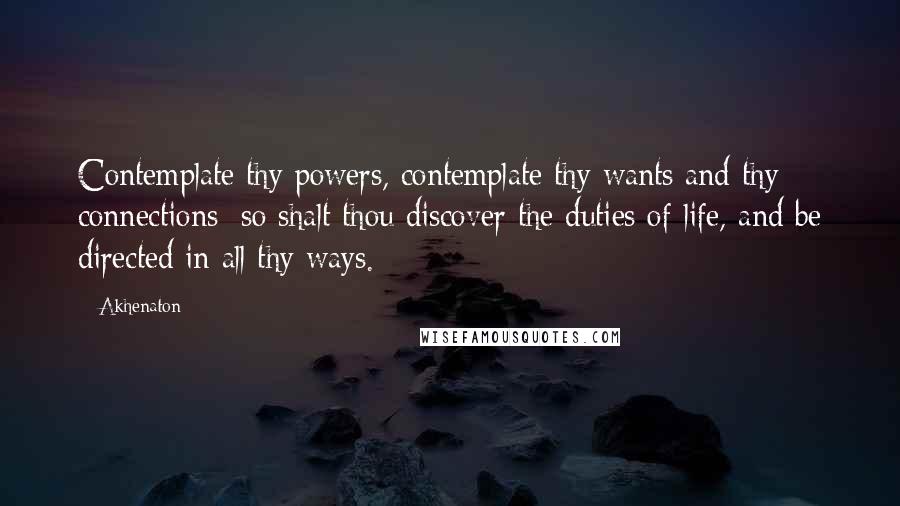 Akhenaton Quotes: Contemplate thy powers, contemplate thy wants and thy connections; so shalt thou discover the duties of life, and be directed in all thy ways.